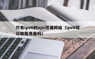 大竹只有ipv6的vps搭建网站（ipv6可以做服务器吗）